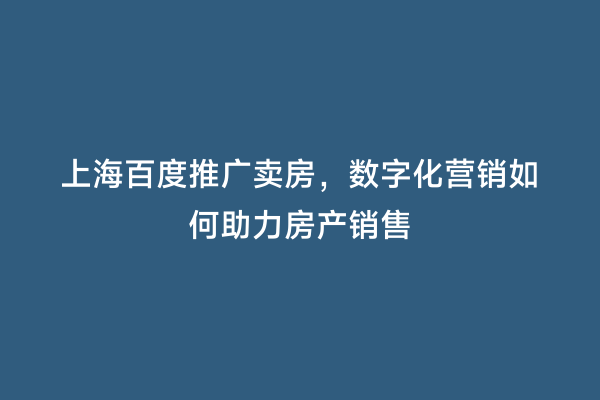 上海百度推广卖房，数字化营销如何助力房产销售
