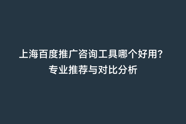 上海百度推广咨询工具哪个好用？专业推荐与对比分析