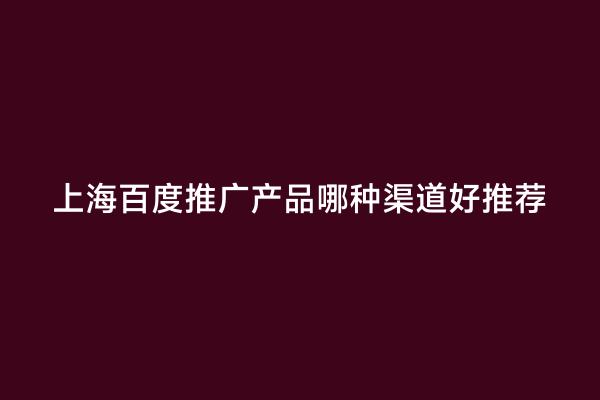 上海百度推广产品哪种渠道好推荐