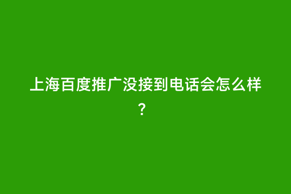 上海百度推广没接到电话会怎么样？